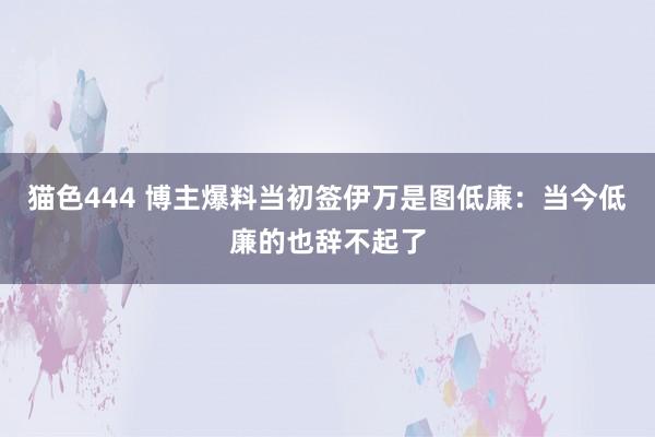   猫色444 博主爆料当初签伊万是图低廉：当今低廉的也辞不起了