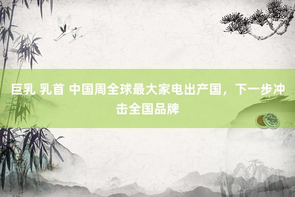   巨乳 乳首 中国周全球最大家电出产国，下一步冲击全国品牌