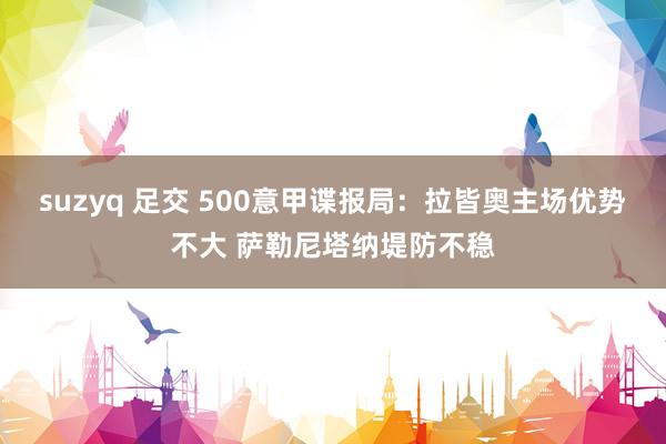 suzyq 足交 500意甲谍报局：拉皆奥主场优势不大 萨勒尼塔纳堤防不稳