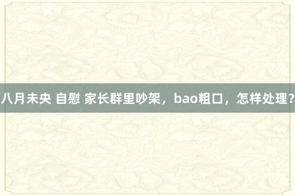   八月未央 自慰 家长群里吵架，bao粗口，怎样处理？