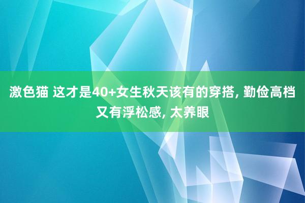 激色猫 这才是40+女生秋天该有的穿搭， 勤俭高档又有浮松感， 太养眼