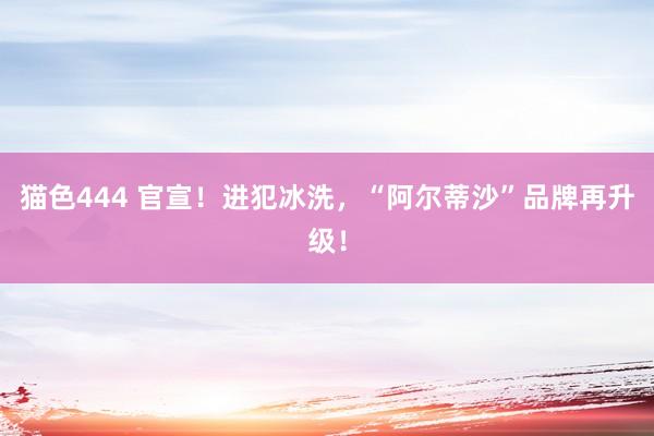   猫色444 官宣！进犯冰洗，“阿尔蒂沙”品牌再升级！