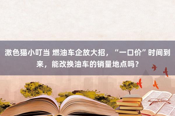   激色猫小叮当 燃油车企放大招，“一口价”时间到来，能改换油车的销量地点吗？