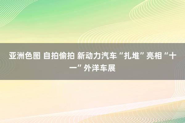 亚洲色图 自拍偷拍 新动力汽车“扎堆”亮相“十一”外洋车展