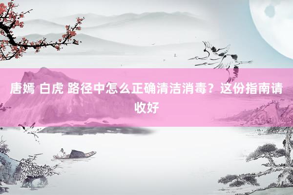   唐嫣 白虎 路径中怎么正确清洁消毒？这份指南请收好