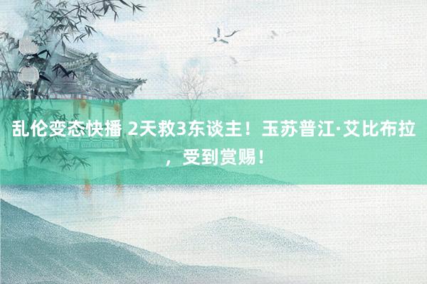乱伦变态快播 2天救3东谈主！玉苏普江·艾比布拉，受到赏赐！