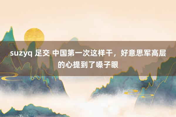   suzyq 足交 中国第一次这样干，好意思军高层的心提到了嗓子眼