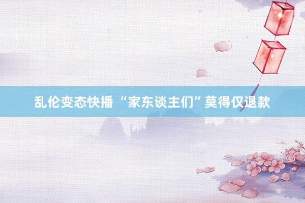 乱伦变态快播 “家东谈主们”莫得仅退款
