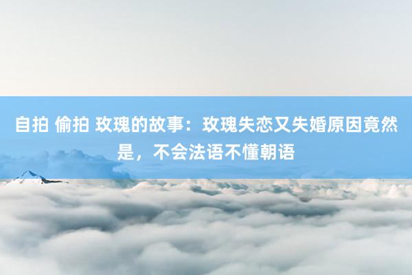   自拍 偷拍 玫瑰的故事：玫瑰失恋又失婚原因竟然是，不会法语不懂朝语