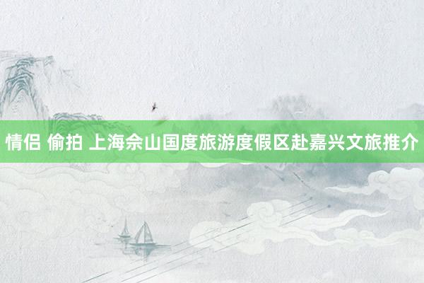   情侣 偷拍 上海佘山国度旅游度假区赴嘉兴文旅推介