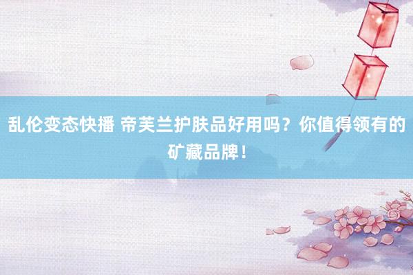 乱伦变态快播 帝芙兰护肤品好用吗？你值得领有的矿藏品牌！