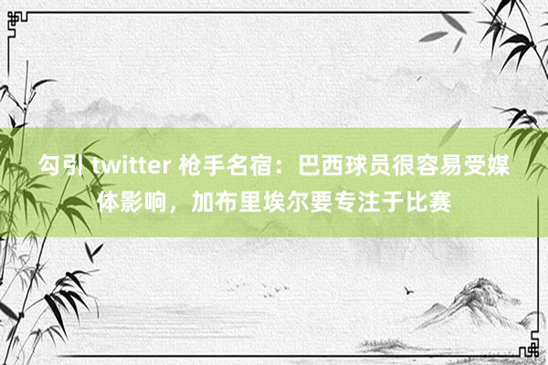   勾引 twitter 枪手名宿：巴西球员很容易受媒体影响，加布里埃尔要专注于比赛