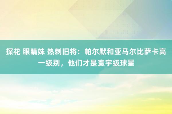探花 眼睛妹 热刺旧将：帕尔默和亚马尔比萨卡高一级别，他们才是寰宇级球星