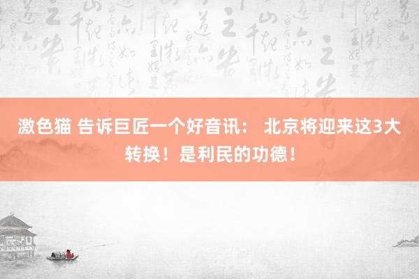   激色猫 告诉巨匠一个好音讯： 北京将迎来这3大转换！是利民的功德！