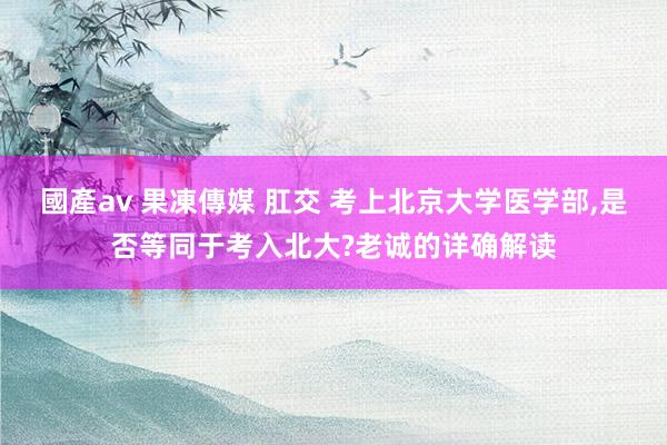   國產av 果凍傳媒 肛交 考上北京大学医学部,是否等同于考入北大?老诚的详确解读