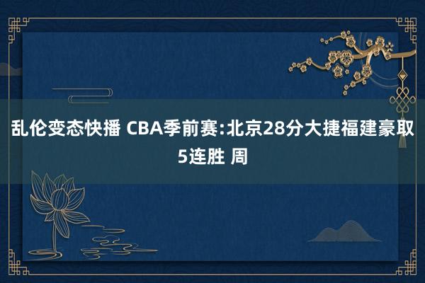乱伦变态快播 CBA季前赛:北京28分大捷福建豪取5连胜 周