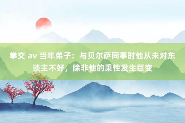   拳交 av 当年弟子：与贝尔萨同事时他从未对东谈主不好，除非他的秉性发生巨变