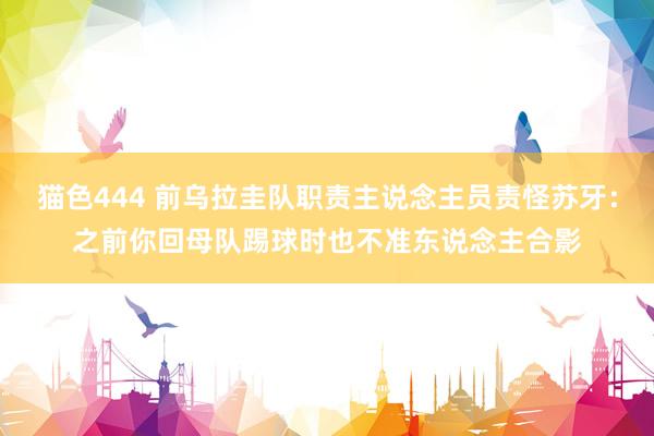   猫色444 前乌拉圭队职责主说念主员责怪苏牙：之前你回母队踢球时也不准东说念主合影