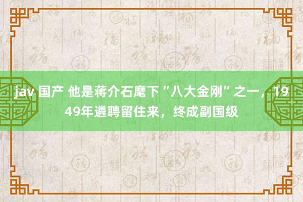   jav 国产 他是蒋介石麾下“八大金刚”之一，1949年遴聘留住来，终成副国级