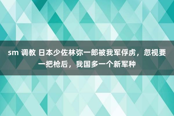   sm 调教 日本少佐林弥一郎被我军俘虏，忽视要一把枪后，我国多一个新军种
