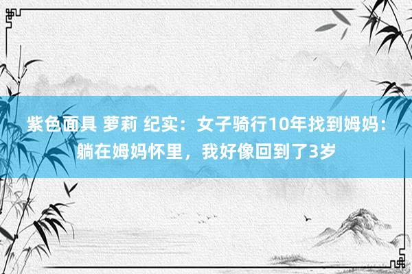   紫色面具 萝莉 纪实：女子骑行10年找到姆妈：躺在姆妈怀里，我好像回到了3岁