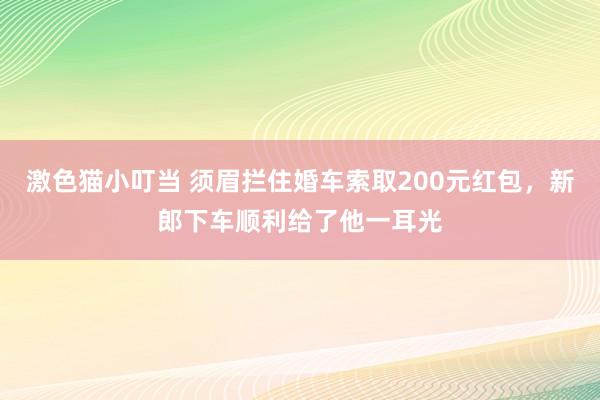   激色猫小叮当 须眉拦住婚车索取200元红包，新郎下车顺利给了他一耳光