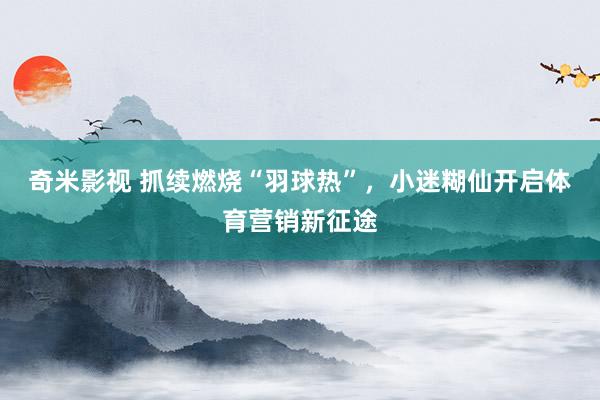   奇米影视 抓续燃烧“羽球热”，小迷糊仙开启体育营销新征途