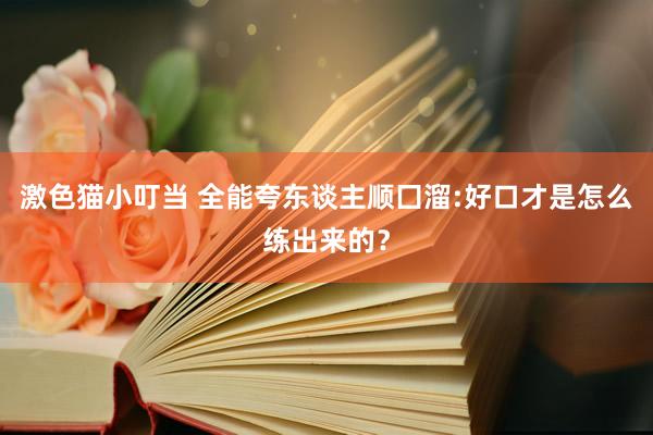  激色猫小叮当 全能夸东谈主顺囗溜:好口才是怎么练出来的？
