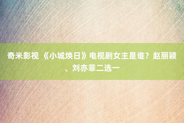   奇米影视 《小城焕日》电视剧女主是谁？赵丽颖、刘亦菲二选一