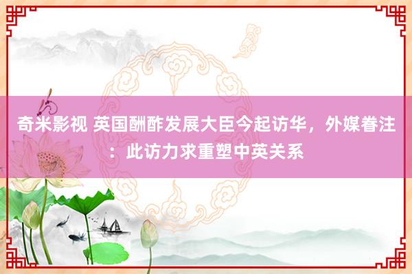   奇米影视 英国酬酢发展大臣今起访华，外媒眷注：此访力求重塑中英关系