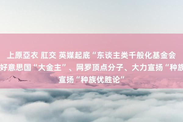   上原亞衣 肛交 英媒起底“东谈主类千般化基金会”：依托好意思国“大金主”、网罗顶点分子、大力宣扬“种族优胜论”