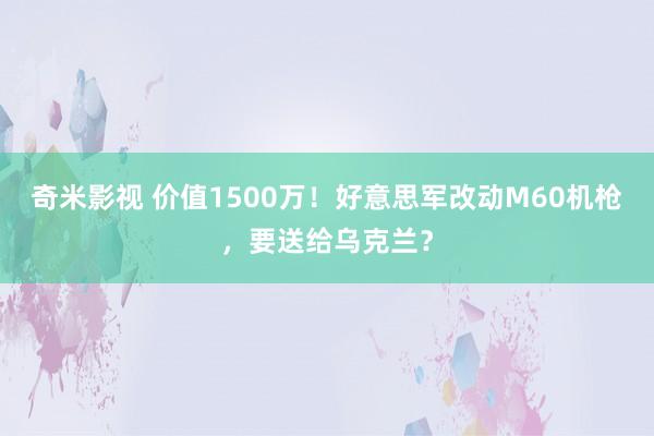   奇米影视 价值1500万！好意思军改动M60机枪，要送给乌克兰？