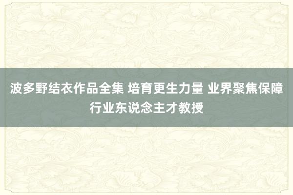  波多野结衣作品全集 培育更生力量 业界聚焦保障行业东说念主才教授