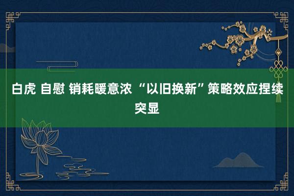   白虎 自慰 销耗暖意浓 “以旧换新”策略效应捏续突显