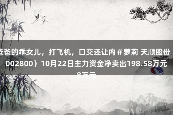 爸爸的乖女儿，打飞机，口交还让禸＃萝莉 天顺股份（002800）10月22日主力资金净卖出198.58万元