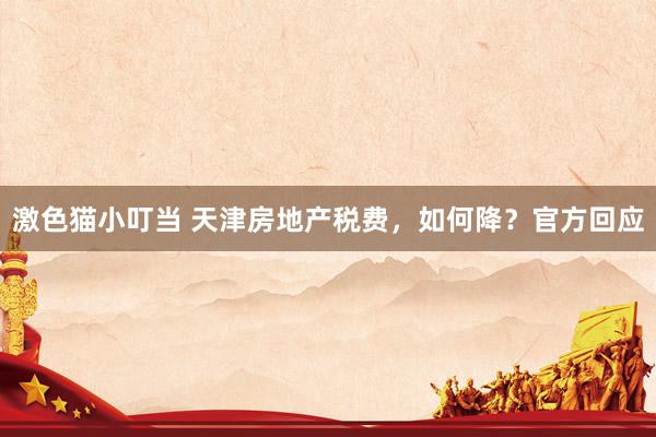   激色猫小叮当 天津房地产税费，如何降？官方回应