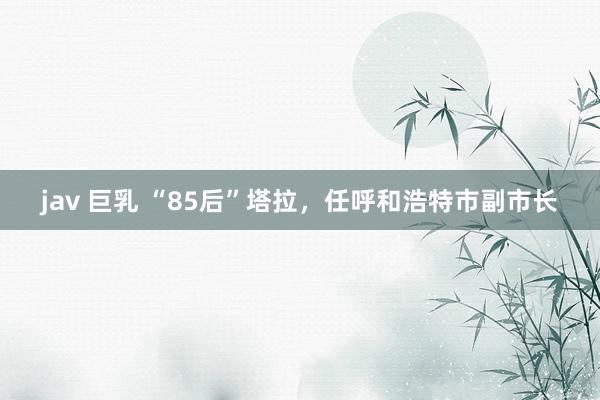   jav 巨乳 “85后”塔拉，任呼和浩特市副市长