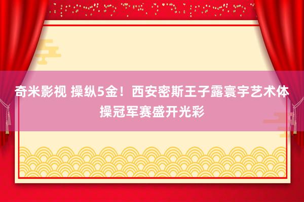   奇米影视 操纵5金！西安密斯王子露寰宇艺术体操冠军赛盛开光彩