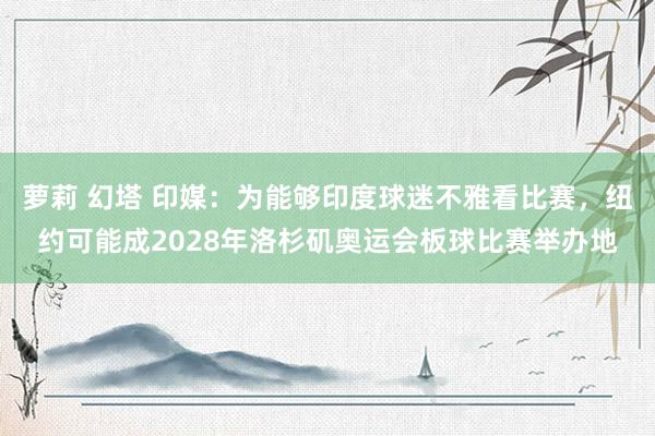 萝莉 幻塔 印媒：为能够印度球迷不雅看比赛，纽约可能成2028年洛杉矶奥运会板球比赛举办地