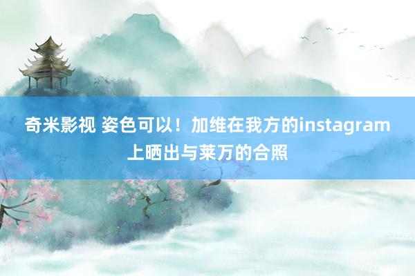   奇米影视 姿色可以！加维在我方的instagram上晒出与莱万的合照