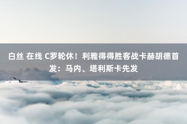   白丝 在线 C罗轮休！利雅得得胜客战卡赫胡德首发：马内、塔利斯卡先发