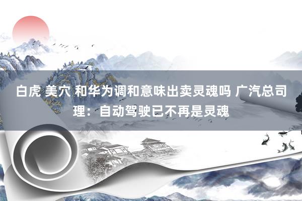   白虎 美穴 和华为调和意味出卖灵魂吗 广汽总司理：自动驾驶已不再是灵魂