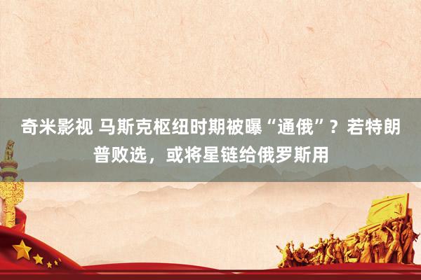   奇米影视 马斯克枢纽时期被曝“通俄”？若特朗普败选，或将星链给俄罗斯用