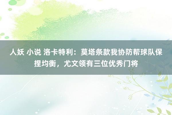   人妖 小说 洛卡特利：莫塔条款我协防帮球队保捏均衡，尤文领有三位优秀门将