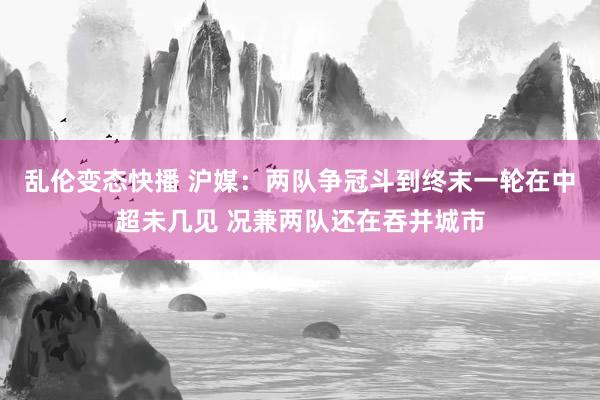   乱伦变态快播 沪媒：两队争冠斗到终末一轮在中超未几见 况兼两队还在吞并城市