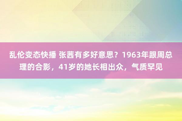   乱伦变态快播 张茜有多好意思？1963年跟周总理的合影，41岁的她长相出众，气质罕见