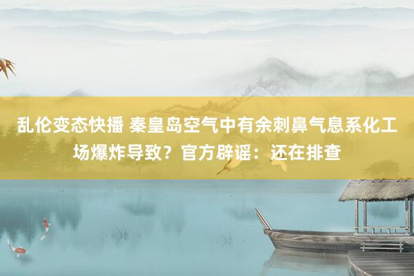   乱伦变态快播 秦皇岛空气中有余刺鼻气息系化工场爆炸导致？官方辟谣：还在排查