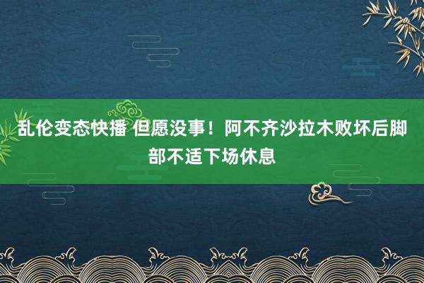   乱伦变态快播 但愿没事！阿不齐沙拉木败坏后脚部不适下场休息