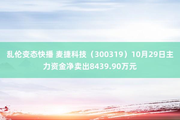   乱伦变态快播 麦捷科技（300319）10月29日主力资金净卖出8439.90万元