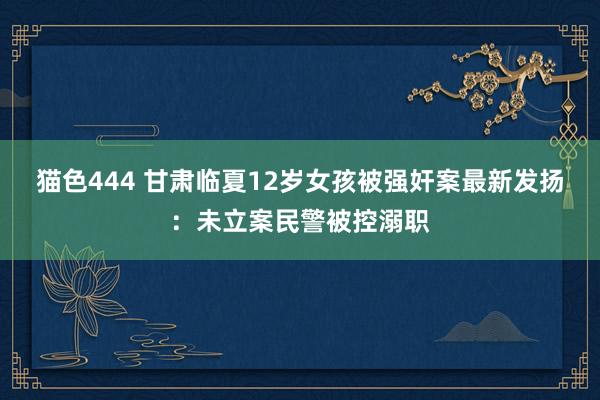   猫色444 甘肃临夏12岁女孩被强奸案最新发扬：未立案民警被控溺职